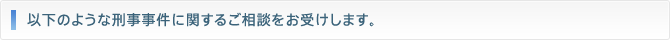 以下のような刑事事件に関するご相談をお受けします。
